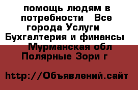 помощь людям в потребности - Все города Услуги » Бухгалтерия и финансы   . Мурманская обл.,Полярные Зори г.